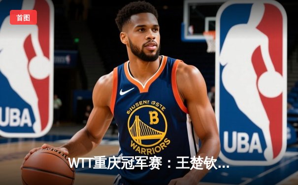 WTT重庆冠军赛：王楚钦鏖战七局险胜莫雷加德，国乒包揽男女单冠亚军