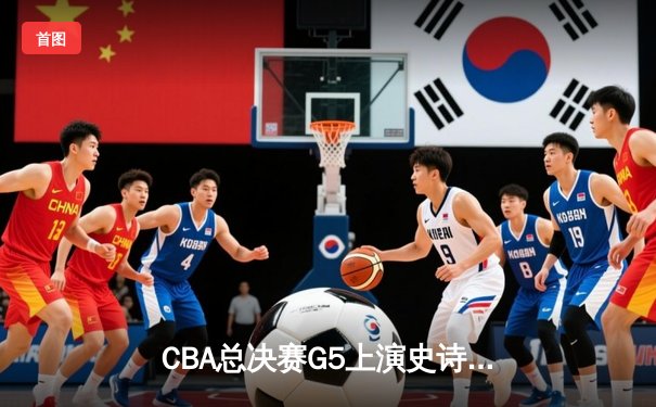 CBA总决赛G5上演史诗逆转 辽宁男篮加时险胜广东夺赛点