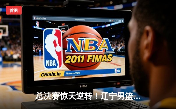 总决赛惊天逆转！辽宁男篮加时险胜广东夺得CBA总冠军