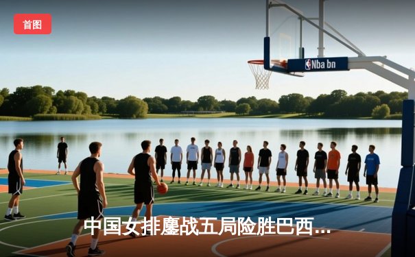 中国女排鏖战五局险胜巴西 袁心玥决胜局拦网定乾坤