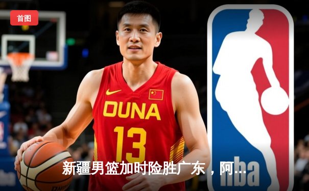 新疆男篮加时险胜广东，阿不都29+14率队豪取八连胜