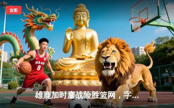 雄鹿加时鏖战险胜篮网，字母哥44分主宰关键时刻