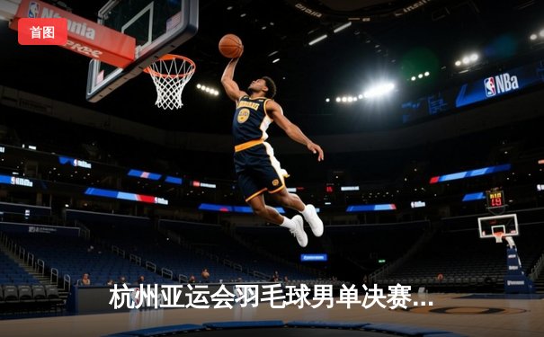 杭州亚运会羽毛球男单决赛：李诗沣力克石宇奇夺冠，国羽包揽金银牌