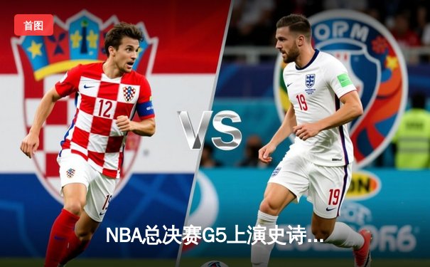 NBA总决赛G5上演史诗逆转，凯尔特人绝地反击将总比分扳为2-3