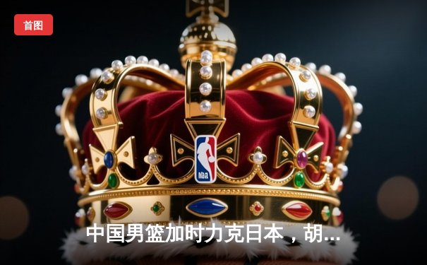 中国男篮加时力克日本，胡明轩28分力挽狂澜助队夺亚预赛关键胜利